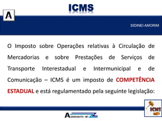 O Imposto sobre Operações relativas à Circulação de
Mercadorias e sobre Prestações de Serviços de
Transporte Interestadual e Intermunicipal e de
Comunicação – ICMS é um imposto de COMPETÊNCIA
ESTADUAL e está regulamentado pela seguinte legislação:
SIDINEI AMORIM
ICMS
 