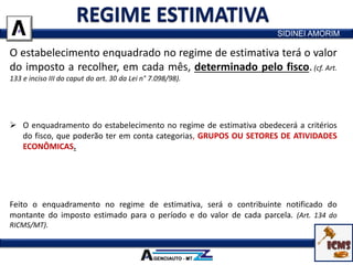 O estabelecimento enquadrado no regime de estimativa terá o valor
do imposto a recolher, em cada mês, determinado pelo fisco.(cf. Art.
133 e inciso III do caput do art. 30 da Lei n° 7.098/98).
 O imposto será estimado para período certo e prevalecerá enquanto não for revisto
pelo fisco.
 O enquadramento do estabelecimento no regime de estimativa obedecerá a critérios
do fisco, que poderão ter em conta categorias, GRUPOS OU SETORES DE ATIVIDADES
ECONÔMICAS.
 Com base em dados declarados pelos contribuintes e em outros de que dispuser o
fisco, serão estimados os valores das operações e/ou prestações e o montante do
imposto a recolher no período considerado.
Feito o enquadramento no regime de estimativa, será o contribuinte notificado do
montante do imposto estimado para o período e do valor de cada parcela. (Art. 134 do
RICMS/MT).
SIDINEI AMORIM
 