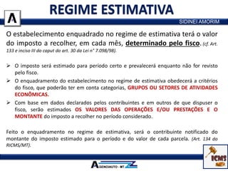 O estabelecimento enquadrado no regime de estimativa terá o valor
do imposto a recolher, em cada mês, determinado pelo fisco.(cf. Art.
133 e inciso III do caput do art. 30 da Lei n° 7.098/98).
 O imposto será estimado para período certo e prevalecerá enquanto não for revisto
pelo fisco.
 O enquadramento do estabelecimento no regime de estimativa obedecerá a critérios
do fisco, que poderão ter em conta categorias, GRUPOS OU SETORES DE ATIVIDADES
ECONÔMICAS.
 Com base em dados declarados pelos contribuintes e em outros de que dispuser o
fisco, serão estimados OS VALORES DAS OPERAÇÕES E/OU PRESTAÇÕES E O
MONTANTE do imposto a recolher no período considerado.
Feito o enquadramento no regime de estimativa, será o contribuinte notificado do
montante do imposto estimado para o período e do valor de cada parcela. (Art. 134 do
RICMS/MT).
SIDINEI AMORIM
 