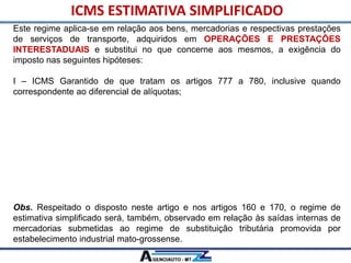 Este regime aplica-se em relação aos bens, mercadorias e respectivas prestações
de serviços de transporte, adquiridos em OPERAÇÕES E PRESTAÇÕES
INTERESTADUAIS e substitui no que concerne aos mesmos, a exigência do
imposto nas seguintes hipóteses:
I – ICMS Garantido de que tratam os artigos 777 a 780, inclusive quando
correspondente ao diferencial de alíquotas;
II – ICMS Garantido Integral, previsto nos artigos 781 a 802;
III – ICMS devido a título de substituição tributária, inclusive nas hipóteses tratadas
no Anexo X, exceto em relação aos bens e mercadorias arrolados no § 2° deste
artigo.
IV – ICMS devido a título de estimativa por operação disciplinada na forma da
Subseção III deste capítulo.
Obs. Respeitado o disposto neste artigo e nos artigos 160 e 170, o regime de
estimativa simplificado será, também, observado em relação às saídas internas de
mercadorias submetidas ao regime de substituição tributária promovida por
estabelecimento industrial mato-grossense.
ICMS ESTIMATIVA SIMPLIFICADO
 