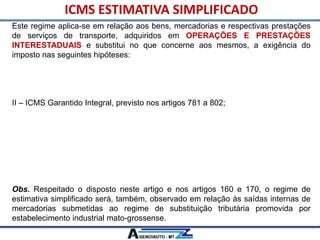 Este regime aplica-se em relação aos bens, mercadorias e respectivas prestações
de serviços de transporte, adquiridos em OPERAÇÕES E PRESTAÇÕES
INTERESTADUAIS e substitui no que concerne aos mesmos, a exigência do
imposto nas seguintes hipóteses:
I – ICMS Garantido de que tratam os artigos 777 a 780, inclusive quando
correspondente ao diferencial de alíquotas;
II – ICMS Garantido Integral, previsto nos artigos 781 a 802;
III – ICMS devido a título de substituição tributária, inclusive nas hipóteses tratadas
no Anexo X, exceto em relação aos bens e mercadorias arrolados no § 2° deste
artigo.
IV – ICMS devido a título de estimativa por operação disciplinada na forma da
Subseção III deste capítulo.
Obs. Respeitado o disposto neste artigo e nos artigos 160 e 170, o regime de
estimativa simplificado será, também, observado em relação às saídas internas de
mercadorias submetidas ao regime de substituição tributária promovida por
estabelecimento industrial mato-grossense.
ICMS ESTIMATIVA SIMPLIFICADO
 