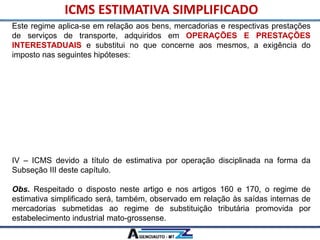 Este regime aplica-se em relação aos bens, mercadorias e respectivas prestações
de serviços de transporte, adquiridos em OPERAÇÕES E PRESTAÇÕES
INTERESTADUAIS e substitui no que concerne aos mesmos, a exigência do
imposto nas seguintes hipóteses:
I – ICMS Garantido de que tratam os artigos 777 a 780, inclusive quando
correspondente ao diferencial de alíquotas;
II – ICMS Garantido Integral, previsto nos artigos 781 a 802;
III – ICMS devido a título de substituição tributária, inclusive nas hipóteses tratadas
no Anexo X, exceto em relação aos bens e mercadorias arrolados no § 2° deste
artigo.
IV – ICMS devido a título de estimativa por operação disciplinada na forma da
Subseção III deste capítulo.
Obs. Respeitado o disposto neste artigo e nos artigos 160 e 170, o regime de
estimativa simplificado será, também, observado em relação às saídas internas de
mercadorias submetidas ao regime de substituição tributária promovida por
estabelecimento industrial mato-grossense.
ICMS ESTIMATIVA SIMPLIFICADO
 
