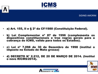 • a) Art. 155, II e § 2ª da CF/1988 (Constituição Federal).
• b) Lei Complementar nº 87 de 1996 (complementa os
dispositivos constitucionais e traz regras gerais para a
cobrança do ICMS, valido para todos os Estados).
• c) Lei nº 7.098 de 30 de Dezembro de 1998 (institui o
imposto no Estado de Mato grosso)
• d) DECRETO N° 2.212, DE 20 DE MARÇO DE 2014. (Institui
o novo RICMS/2014).
SIDINEI AMORIM
ICMS
 