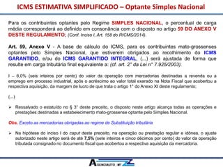 ICMS ESTIMATIVA SIMPLIFICADO – Optante Simples Nacional
Para os contribuintes optantes pelo Regime SIMPLES NACIONAL, o percentual de carga
média corresponderá ao definido em consonância com o disposto no artigo 59 DO ANEXO V
DESTE REGULAMENTO; (Conf. Inciso I, Art. 158 do RICMS/2014).
Art. 59, Anexo V - A base de cálculo do ICMS, para os contribuintes mato-grossenses
optantes pelo Simples Nacional, que estiverem obrigados ao recolhimento do ICMS
GARANTIDO, e/ou do ICMS GARANTIDO INTEGRAL, (...) será ajustada de forma que
resulte em carga tributária final equivalente a: (cf. art. 2° da Lei n° 7.925/2003).
I – 6,0% (seis inteiros por cento) do valor da operação com mercadorias destinadas a revenda ou a
emprego em processo industrial, após o acréscimo ao valor total exarado na Nota Fiscal que acobertou a
respectiva aquisição, da margem de lucro de que trata o artigo 1° do Anexo XI deste regulamento;
(...)
 Ressalvado o estatuído no § 3° deste preceito, o disposto neste artigo alcança todas as operações e
prestações destinadas a estabelecimento mato-grossense optante pelo Simples Nacional.
Obs. Exceto as mercadorias obrigadas ao regime de Substituição tributária
 Na hipótese do inciso I do caput deste preceito, na operação ou prestação regular e idônea, o ajuste
autorizado neste artigo será de até 7,5% (sete inteiros e cinco décimos por cento) do valor da operação
tributada consignado no documento fiscal que acobertou a respectiva aquisição da mercadoria.
 