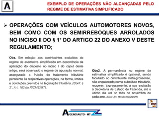  OPERAÇÕES COM VEÍCULOS AUTOMOTORES NOVOS,
BEM COMO COM OS SEMIRREBOQUES ARROLADOS
NO INCISO II DO § 1° DO ARTIGO 22 DO ANEXO V DESTE
REGULAMENTO;
EXEMPLO DE OPERAÇÕES NÃO ALCANÇADAS PELO
REGIME DE ESTIMATIVA SIMPLIFICADO
Obs. Em relação aos contribuintes excluídos do
regime de estimativa simplificado em decorrência da
aplicação do disposto no inciso I do caput deste
artigo, será observado o regime de apuração normal,
assegurada a fruição do tratamento tributário
pertinente às respectivas operações, na forma, limites
e condições previstos na legislação tributária. (Conf. §
2°, Art. 163 do RICMS/MT).
Obs2. A permanência no regime de
estimativa simplificado é opcional, sendo
facultado ao contribuinte mato-grossense,
não enquadrado como substituto tributário,
requerer, expressamente, a sua exclusão
à Secretaria de Estado de Fazenda, até o
último dia útil do mês de novembro de
cada ano. (Conf. Art. 165 do RICMS/MT)
 