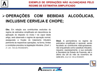  OPERAÇÕES COM BEBIDAS ALCOÓLICAS,
INCLUSIVE CERVEJA E CHOPE;
EXEMPLO DE OPERAÇÕES NÃO ALCANÇADAS PELO
REGIME DE ESTIMATIVA SIMPLIFICADO
Obs. Em relação aos contribuintes excluídos do
regime de estimativa simplificado em decorrência da
aplicação do disposto no inciso I do caput deste
artigo, será observado o regime de apuração normal,
assegurada a fruição do tratamento tributário
pertinente às respectivas operações, na forma, limites
e condições previstos na legislação tributária. (Conf. §
2°, Art. 163 do RICMS/MT).
Obs2. A permanência no regime de
estimativa simplificado é opcional, sendo
facultado ao contribuinte mato-grossense,
não enquadrado como substituto tributário,
requerer, expressamente, a sua exclusão
à Secretaria de Estado de Fazenda, até o
último dia útil do mês de novembro de
cada ano. (Conf. Art. 165 do RICMS/MT)
 