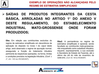  SAÍDAS DE PRODUTOS INTEGRANTES DA CESTA
BÁSICA, ARROLADAS NO ARTIGO 1° DO ANEXO V
DESTE REGULAMENTO, DO ESTABELECIMENTO
INDUSTRIAL MATO-GROSSENSE ONDE FORAM
PRODUZIDOS;
EXEMPLO DE OPERAÇÕES NÃO ALCANÇADAS PELO
REGIME DE ESTIMATIVA SIMPLIFICADO
Obs. Em relação aos contribuintes excluídos do
regime de estimativa simplificado em decorrência da
aplicação do disposto no inciso I do caput deste
artigo, será observado o regime de apuração normal,
assegurada a fruição do tratamento tributário
pertinente às respectivas operações, na forma, limites
e condições previstos na legislação tributária. (Conf. §
2°, Art. 163 do RICMS/MT).
Obs2. A permanência no regime de
estimativa simplificado é opcional, sendo
facultado ao contribuinte mato-grossense,
não enquadrado como substituto tributário,
requerer, expressamente, a sua exclusão
à Secretaria de Estado de Fazenda, até o
último dia útil do mês de novembro de
cada ano. (Conf. Art. 165 do RICMS/MT)
 