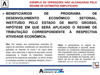  BENEFICIÁRIOS DE PROGRAMA DE
DESENVOLVIMENTO ECONÔMICO SETORIAL,
INSTITUÍDO PELO ESTADO DE MATO GROSSO,
HIPÓTESE EM QUE SERÁ APLICADO O REGIME DE
TRIBUTAÇÃO CORRESPONDENTE À RESPECTIVA
ATIVIDADE ECONÔMICA;
EXEMPLO DE OPERAÇÕES NÃO ALCANÇADAS PELO
REGIME DE ESTIMATIVA SIMPLIFICADO
Obs. Em relação aos contribuintes excluídos do
regime de estimativa simplificado em decorrência da
aplicação do disposto no inciso I do caput deste
artigo, será observado o regime de apuração normal,
assegurada a fruição do tratamento tributário
pertinente às respectivas operações, na forma, limites
e condições previstos na legislação tributária. (Conf. §
2°, Art. 163 do RICMS/MT).
Obs2. A permanência no regime de
estimativa simplificado é opcional, sendo
facultado ao contribuinte mato-grossense,
não enquadrado como substituto tributário,
requerer, expressamente, a sua exclusão
à Secretaria de Estado de Fazenda, até o
último dia útil do mês de novembro de
cada ano. (Conf. Art. 165 do RICMS/MT)
 