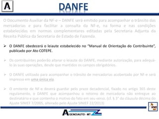 DANFE
O Documento Auxiliar da NF-e – DANFE será emitido para acompanhar o trânsito das
mercadorias e para facilitar a consulta da NF-e, na forma e nas condições
estabelecidas em normas complementares editadas pela Secretaria Adjunta da
Receita Pública da Secretaria de Estado de Fazenda.
 O DANFE obedecerá o leiaute estabelecido no “Manual de Orientação do Contribuinte”,
publicado por Ato COTEPE.
 Os contribuintes poderão alterar o leiaute do DANFE, mediante autorização, para adequá-
lo às suas operações, desde que mantidos os campos obrigatórios.
 O DANFE utilizado para acompanhar o trânsito de mercadorias acobertado por NF-e será
impresso em uma única via.
 O emitente de NF-e deverá guardar pelo prazo decadencial, fixado no artigo 365 deste
regulamento, o DANFE que acompanhou o retorno de mercadoria não entregue ao
destinatário e que contenha o motivo do fato em seu verso. (cf. § 3° da cláusula décima do
Ajuste SINIEF 7/2005, alterado pelo Ajuste SINIEF 22/2013)
 