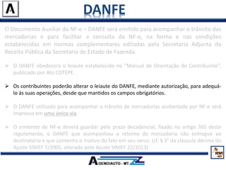 DANFE
O Documento Auxiliar da NF-e – DANFE será emitido para acompanhar o trânsito das
mercadorias e para facilitar a consulta da NF-e, na forma e nas condições
estabelecidas em normas complementares editadas pela Secretaria Adjunta da
Receita Pública da Secretaria de Estado de Fazenda.
 O DANFE obedecerá o leiaute estabelecido no “Manual de Orientação do Contribuinte”,
publicado por Ato COTEPE.
 Os contribuintes poderão alterar o leiaute do DANFE, mediante autorização, para adequá-
lo às suas operações, desde que mantidos os campos obrigatórios.
 O DANFE utilizado para acompanhar o trânsito de mercadorias acobertado por NF-e será
impresso em uma única via.
 O emitente de NF-e deverá guardar pelo prazo decadencial, fixado no artigo 365 deste
regulamento, o DANFE que acompanhou o retorno de mercadoria não entregue ao
destinatário e que contenha o motivo do fato em seu verso. (cf. § 3° da cláusula décima do
Ajuste SINIEF 7/2005, alterado pelo Ajuste SINIEF 22/2013)
 