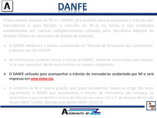 DANFE
O Documento Auxiliar da NF-e – DANFE será emitido para acompanhar o trânsito das
mercadorias e para facilitar a consulta da NF-e, na forma e nas condições
estabelecidas em normas complementares editadas pela Secretaria Adjunta da
Receita Pública da Secretaria de Estado de Fazenda.
 O DANFE obedecerá o leiaute estabelecido no “Manual de Orientação do Contribuinte”,
publicado por Ato COTEPE.
 Os contribuintes poderão alterar o leiaute do DANFE, mediante autorização, para adequá-
lo às suas operações, desde que mantidos os campos obrigatórios.
 O DANFE utilizado para acompanhar o trânsito de mercadorias acobertado por NF-e será
impresso em uma única via.
 O emitente de NF-e deverá guardar pelo prazo decadencial, fixado no artigo 365 deste
regulamento, o DANFE que acompanhou o retorno de mercadoria não entregue ao
destinatário e que contenha o motivo do fato em seu verso. (cf. § 3° da cláusula décima do
Ajuste SINIEF 7/2005, alterado pelo Ajuste SINIEF 22/2013)
 