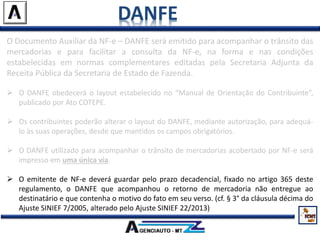 DANFE
O Documento Auxiliar da NF-e – DANFE será emitido para acompanhar o trânsito das
mercadorias e para facilitar a consulta da NF-e, na forma e nas condições
estabelecidas em normas complementares editadas pela Secretaria Adjunta da
Receita Pública da Secretaria de Estado de Fazenda.
 O DANFE obedecerá o layout estabelecido no “Manual de Orientação do Contribuinte”,
publicado por Ato COTEPE.
 Os contribuintes poderão alterar o layout do DANFE, mediante autorização, para adequá-
lo às suas operações, desde que mantidos os campos obrigatórios.
 O DANFE utilizado para acompanhar o trânsito de mercadorias acobertado por NF-e será
impresso em uma única via.
 O emitente de NF-e deverá guardar pelo prazo decadencial, fixado no artigo 365 deste
regulamento, o DANFE que acompanhou o retorno de mercadoria não entregue ao
destinatário e que contenha o motivo do fato em seu verso. (cf. § 3° da cláusula décima do
Ajuste SINIEF 7/2005, alterado pelo Ajuste SINIEF 22/2013)
 