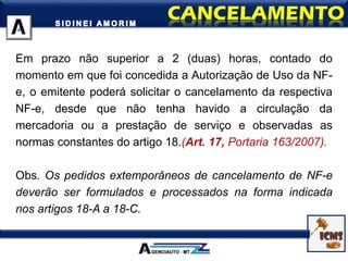 Em prazo não superior a 2 (duas) horas, contado do
momento em que foi concedida a Autorização de Uso da NF-
e, o emitente poderá solicitar o cancelamento da respectiva
NF-e, desde que não tenha havido a circulação da
mercadoria ou a prestação de serviço e observadas as
normas constantes do artigo 18.(Art. 17, Portaria 163/2007).
Obs. Os pedidos extemporâneos de cancelamento de NF-e
deverão ser formulados e processados na forma indicada
nos artigos 18-A a 18-C.
 