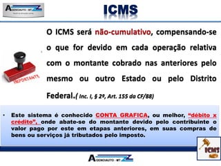 • Este sistema é conhecido CONTA GRAFICA, ou melhor, “débito x
crédito”, onde abate-se do montante devido pelo contribuinte o
valor pago por este em etapas anteriores, em suas compras de
bens ou serviços já tributados pelo imposto.
ICMS
 