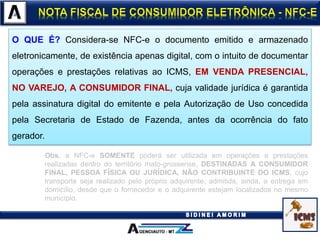 O QUE É? Considera-se NFC-e o documento emitido e armazenado
eletronicamente, de existência apenas digital, com o intuito de documentar
operações e prestações relativas ao ICMS, EM VENDA PRESENCIAL,
NO VAREJO, A CONSUMIDOR FINAL, cuja validade jurídica é garantida
pela assinatura digital do emitente e pela Autorização de Uso concedida
pela Secretaria de Estado de Fazenda, antes da ocorrência do fato
gerador.
Obs. a NFC-e SOMENTE poderá ser utilizada em operações e prestações
realizadas dentro do território mato-grossense, DESTINADAS A CONSUMIDOR
FINAL, PESSOA FÍSICA OU JURÍDICA, NÃO CONTRIBUINTE DO ICMS, cujo
transporte seja realizado pelo próprio adquirente, admitida, ainda, a entrega em
domicílio, desde que o fornecedor e o adquirente estejam localizados no mesmo
município.
 