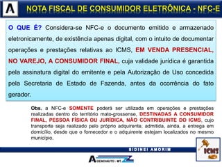 O QUE É? Considera-se NFC-e o documento emitido e armazenado
eletronicamente, de existência apenas digital, com o intuito de documentar
operações e prestações relativas ao ICMS, EM VENDA PRESENCIAL,
NO VAREJO, A CONSUMIDOR FINAL, cuja validade jurídica é garantida
pela assinatura digital do emitente e pela Autorização de Uso concedida
pela Secretaria de Estado de Fazenda, antes da ocorrência do fato
gerador.
Obs. a NFC-e SOMENTE poderá ser utilizada em operações e prestações
realizadas dentro do território mato-grossense, DESTINADAS A CONSUMIDOR
FINAL, PESSOA FÍSICA OU JURÍDICA, NÃO CONTRIBUINTE DO ICMS, cujo
transporte seja realizado pelo próprio adquirente, admitida, ainda, a entrega em
domicílio, desde que o fornecedor e o adquirente estejam localizados no mesmo
município.
 