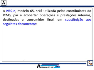 A NFC-e, modelo 65, será utilizada pelos contribuintes do
ICMS, par a acobertar operações e prestações internas,
destinadas a consumidor final, em substituição aos
seguintes documentos:
Nota Fiscal de Venda a Consumidor, modelo 2;
Cupom Fiscal emitido por equipamento Emissor de Cupom
Fiscal – ECF;
Nota Fiscal, modelo 1 ou 1-A, quando utilizada na venda a
varejo;
Nota Fiscal Eletrônica – NF-e, modelo 55, quando utilizada na
venda a varejo.
 