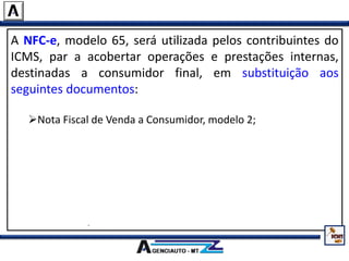 A NFC-e, modelo 65, será utilizada pelos contribuintes do
ICMS, par a acobertar operações e prestações internas,
destinadas a consumidor final, em substituição aos
seguintes documentos:
Nota Fiscal de Venda a Consumidor, modelo 2;
Cupom Fiscal emitido por equipamento Emissor de Cupom
Fiscal – ECF;
Nota Fiscal, modelo 1 ou 1-A, quando utilizada na venda a
varejo;
Nota Fiscal Eletrônica – NF-e, modelo 55, quando utilizada na
venda a varejo.
 