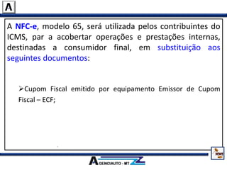 A NFC-e, modelo 65, será utilizada pelos contribuintes do
ICMS, par a acobertar operações e prestações internas,
destinadas a consumidor final, em substituição aos
seguintes documentos:
Nota Fiscal de Venda a Consumidor, modelo 2;
Cupom Fiscal emitido por equipamento Emissor de Cupom
Fiscal – ECF;
Nota Fiscal, modelo 1 ou 1-A, quando utilizada na venda a
varejo;
Nota Fiscal Eletrônica – NF-e, modelo 55, quando utilizada na
venda a varejo.
 