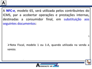 A NFC-e, modelo 65, será utilizada pelos contribuintes do
ICMS, par a acobertar operações e prestações internas,
destinadas a consumidor final, em substituição aos
seguintes documentos:
Nota Fiscal de Venda a Consumidor, modelo 2;
Cupom Fiscal emitido por equipamento Emissor de Cupom
Fiscal – ECF;
Nota Fiscal, modelo 1 ou 1-A, quando utilizada na venda a
varejo;
Nota Fiscal Eletrônica – NF-e, modelo 55, quando utilizada na
venda a varejo.
 