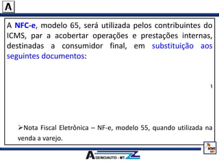 A NFC-e, modelo 65, será utilizada pelos contribuintes do
ICMS, par a acobertar operações e prestações internas,
destinadas a consumidor final, em substituição aos
seguintes documentos:
Nota Fiscal de Venda a Consumidor, modelo 2;
Cupom Fiscal emitido por equipamento Emissor de Cupom
Fiscal – ECF;
Nota Fiscal, modelo 1 ou 1-A, quando utilizada na venda a
varejo;
Nota Fiscal Eletrônica – NF-e, modelo 55, quando utilizada na
venda a varejo.
 