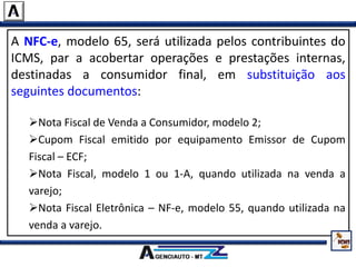 A NFC-e, modelo 65, será utilizada pelos contribuintes do
ICMS, par a acobertar operações e prestações internas,
destinadas a consumidor final, em substituição aos
seguintes documentos:
Nota Fiscal de Venda a Consumidor, modelo 2;
Cupom Fiscal emitido por equipamento Emissor de Cupom
Fiscal – ECF;
Nota Fiscal, modelo 1 ou 1-A, quando utilizada na venda a
varejo;
Nota Fiscal Eletrônica – NF-e, modelo 55, quando utilizada na
venda a varejo.
 