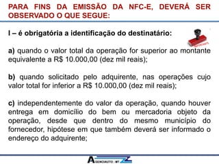 PARA FINS DA EMISSÃO DA NFC-E, DEVERÁ SER
OBSERVADO O QUE SEGUE:
I – é obrigatória a identificação do destinatário:
a) quando o valor total da operação for superior ao montante
equivalente a R$ 10.000,00 (dez mil reais);
b) quando solicitado pelo adquirente, nas operações cujo
valor total for inferior a R$ 10.000,00 (dez mil reais);
c) independentemente do valor da operação, quando houver
entrega em domicílio do bem ou mercadoria objeto da
operação, desde que dentro do mesmo município do
fornecedor, hipótese em que também deverá ser informado o
endereço do adquirente;
 