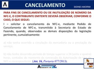 PARA FINS DE CANCELAMENTO OU DE INUTILIZAÇÃO DE NÚMERO DA
NFC-E, O CONTRIBUINTE EMITENTE DEVERÁ OBSERVAR, CONFORME O
CASO, O QUE SEGUE:
I – solicitar o cancelamento da NFC-e, mediante Pedido de
Cancelamento de NFC-e, transmitido à Secretaria de Estado de
Fazenda, quando, observadas as demais disposições da legislação
pertinente, cumulativamente:
a) não tenha ocorrido a circulação da mercadoria ou a prestação do
serviço;
b) não tenha decorrido período de tempo superior a 24 (vinte e quatro)
horas, contadas do momento da concessão da Autorização de Uso da
NFC-e correspondente; (Art. 16, Portaria 077/2013).
SIDINEI AMORIM
 