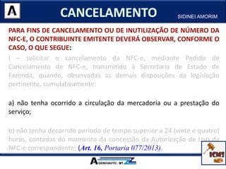 PARA FINS DE CANCELAMENTO OU DE INUTILIZAÇÃO DE NÚMERO DA
NFC-E, O CONTRIBUINTE EMITENTE DEVERÁ OBSERVAR, CONFORME O
CASO, O QUE SEGUE:
I – solicitar o cancelamento da NFC-e, mediante Pedido de
Cancelamento de NFC-e, transmitido à Secretaria de Estado de
Fazenda, quando, observadas as demais disposições da legislação
pertinente, cumulativamente:
a) não tenha ocorrido a circulação da mercadoria ou a prestação do
serviço;
b) não tenha decorrido período de tempo superior a 24 (vinte e quatro)
horas, contadas do momento da concessão da Autorização de Uso da
NFC-e correspondente; (Art. 16, Portaria 077/2013).
SIDINEI AMORIM
 