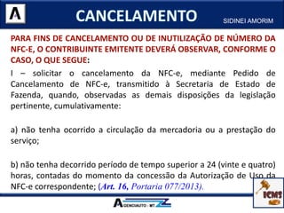 PARA FINS DE CANCELAMENTO OU DE INUTILIZAÇÃO DE NÚMERO DA
NFC-E, O CONTRIBUINTE EMITENTE DEVERÁ OBSERVAR, CONFORME O
CASO, O QUE SEGUE:
I – solicitar o cancelamento da NFC-e, mediante Pedido de
Cancelamento de NFC-e, transmitido à Secretaria de Estado de
Fazenda, quando, observadas as demais disposições da legislação
pertinente, cumulativamente:
a) não tenha ocorrido a circulação da mercadoria ou a prestação do
serviço;
b) não tenha decorrido período de tempo superior a 24 (vinte e quatro)
horas, contadas do momento da concessão da Autorização de Uso da
NFC-e correspondente; (Art. 16, Portaria 077/2013).
SIDINEI AMORIM
 