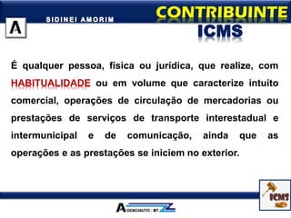 É qualquer pessoa, física ou jurídica, que realize, com
HABITUALIDADE ou em volume que caracterize intuito
comercial, operações de circulação de mercadorias ou
prestações de serviços de transporte interestadual e
intermunicipal e de comunicação, ainda que as
operações e as prestações se iniciem no exterior.
ICMS
 