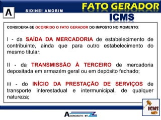 CONSIDERA-SE OCORRIDO O FATO GERADOR DO IMPOSTO NO MOMENTO:
I - da SAÍDA DA MERCADORIA de estabelecimento de
contribuinte, ainda que para outro estabelecimento do
mesmo titular;
II - da TRANSMISSÃO À TERCEIRO de mercadoria
depositada em armazém geral ou em depósito fechado;
III - do INÍCIO DA PRESTAÇÃO DE SERVIÇOS de
transporte interestadual e intermunicipal, de qualquer
natureza;
ICMS
 