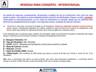 As saídas de máquinas, equipamentos, ferramentas e objetos de uso do contribuinte, bem como de suas
partes e peças, com destino a outros estabelecimentos para fins de lubrificação, limpeza, revisão, conserto,
restauração ou recondicionamento, ou em razão de empréstimo ou locação, desde que os referidos bens
retornem ao estabelecimento de origem, nos seguintes prazos, contados da data de remessa:
a) 120 (cento e vinte) dias, nos casos de locação ou de empréstimo, desde que realizados mediante contrato entre as
partes, prévia e devidamente registrado em cartório, podendo o prazo de retorno ser superior ao estabelecido nesta
alínea, desde que previsto em cláusula contratual e até o limite de vigência do respectivo pacto;
b) 60 (sessenta) dias, nos demais casos, podendo ser prorrogado, desde que previamente requerido e justificado pelo sujeito
passivo, mediante prova documental inconteste e indicação da localização atual do bem;
A - Situação Tributária: 041
B - Tipo de tributação: Não Tributada
C – CFOP: 6.915 – Remessa de mercadoria ou bem para conserto ou reparo.
D – Base de Calculo: Zerada
E – Alíquota: Zerada
F – Valor do Crédito ICMS: Zerada
G – Observação: Não incidência do ICMS desde que retorno no prazo de 60 dias conf. Alínea b, Inciso XV, Art. 5º do
RICMS/MT.
Obs. Caso a mercadoria não retorno no prazo previsto, nem tenho sido protocolado justificativas, o contribuinte deverá
calcular e recolher o ICMS retroativo a data de emissão da NF com os devidos encargos legais.
REMESSA PARA CONSERTO - INTERESTADUAL
 