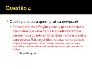 Qual a pena para quem pratica  overprice ? Por se tratar de infração grave, a pena é de multa pecuniária que varia de 2 a 6 anuidades tanto à pessoa física quanto jurídica. Essa multa é prevista para pessoa física e jurídica.  Se o Over Price for praticado conjuntamente por mais de um corretor ou se em parceria com a imobiliária, todos receberão individualmente a punição prevista no Código. Resposta pg. 11 