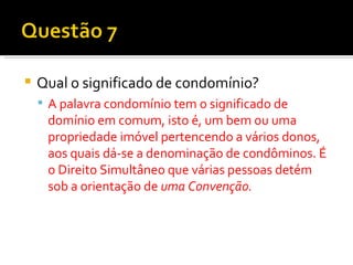 Qual o significado de condomínio? A palavra condomínio tem o significado de domínio em comum, isto é, um bem ou uma propriedade imóvel pertencendo a vários donos, aos quais dá-se a denominação de condôminos. É o Direito Simultâneo que várias pessoas detém sob a orientação de  uma Convenção. 