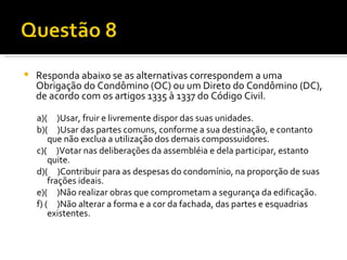 Responda abaixo se as alternativas correspondem a uma Obrigação do Condômino (OC) ou um Direto do Condômino (DC), de acordo com os artigos 1335 à 1337 do Código Civil. a)(  )Usar, fruir e livremente dispor das suas unidades. b)(  )Usar das partes comuns, conforme a sua destinação, e contanto que não exclua a utilização dos demais compossuidores. c)(  )Votar nas deliberações da assembléia e dela participar, estanto quite. d)(  )Contribuir para as despesas do condomínio, na proporção de suas frações ideais. e)(  )Não realizar obras que comprometam a segurança da edificação. f) (  )Não alterar a forma e a cor da fachada, das partes e esquadrias existentes. 