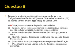 Responda abaixo se as alternativas correspondem a uma Obrigação do Condômino (OC) ou um Direto do Condômino (DC), de acordo com os artigos 1335 à 1337 do Código Civil. a)( DC )Usar, fruir e livremente dispor das suas unidades. b)(  )Usar das partes comuns, conforme a sua destinação, e contanto que não exclua a utilização dos demais compossuidores. c)(  )Votar nas deliberações da assembléia e dela participar, estanto quite. d)(  )Contribuir para as despesas do condomínio, na proporção de suas frações ideais. e)(  )Não realizar obras que comprometam a segurança da edificação. f) (  )Não alterar a forma e a cor da fachada, das partes e esquadrias existentes. 