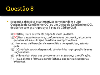 Responda abaixo se as alternativas correspondem a uma Obrigação do Condômino (OC) ou um Direto do Condômino (DC), de acordo com os artigos 1335 à 1337 do Código Civil. a)( DC )Usar, fruir e livremente dispor das suas unidades. b)( DC )Usar das partes comuns, conforme a sua destinação, e contanto que não exclua a utilização dos demais compossuidores. c)(  )Votar nas deliberações da assembléia e dela participar, estanto quite. d)(  )Contribuir para as despesas do condomínio, na proporção de suas frações ideais. e)(  )Não realizar obras que comprometam a segurança da edificação. f) (  )Não alterar a forma e a cor da fachada, das partes e esquadrias existentes. 