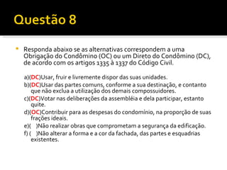 Responda abaixo se as alternativas correspondem a uma Obrigação do Condômino (OC) ou um Direto do Condômino (DC), de acordo com os artigos 1335 à 1337 do Código Civil. a)( DC )Usar, fruir e livremente dispor das suas unidades. b)( DC )Usar das partes comuns, conforme a sua destinação, e contanto que não exclua a utilização dos demais compossuidores. c)( DC )Votar nas deliberações da assembléia e dela participar, estanto quite. d)( OC )Contribuir para as despesas do condomínio, na proporção de suas frações ideais. e)(  )Não realizar obras que comprometam a segurança da edificação. f) (  )Não alterar a forma e a cor da fachada, das partes e esquadrias existentes. 