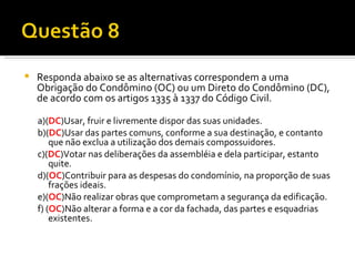 Responda abaixo se as alternativas correspondem a uma Obrigação do Condômino (OC) ou um Direto do Condômino (DC), de acordo com os artigos 1335 à 1337 do Código Civil. a)( DC )Usar, fruir e livremente dispor das suas unidades. b)( DC )Usar das partes comuns, conforme a sua destinação, e contanto que não exclua a utilização dos demais compossuidores. c)( DC )Votar nas deliberações da assembléia e dela participar, estanto quite. d)( OC )Contribuir para as despesas do condomínio, na proporção de suas frações ideais. e)( OC )Não realizar obras que comprometam a segurança da edificação. f) ( OC )Não alterar a forma e a cor da fachada, das partes e esquadrias existentes. 