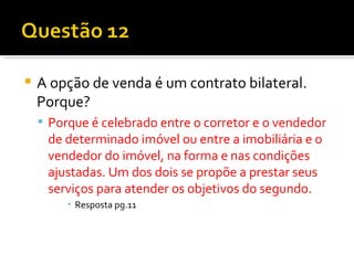 A opção de venda é um contrato bilateral. Porque? Porque é celebrado entre o corretor e o vendedor de determinado imóvel ou entre a imobiliária e o vendedor do imóvel, na forma e nas condições ajustadas. Um dos dois se propõe a prestar seus serviços para atender os objetivos do segundo. Resposta pg.11 
