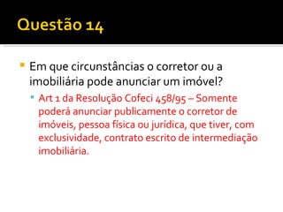 Em que circunstâncias o corretor ou a imobiliária pode anunciar um imóvel? Art 1 da Resolução Cofeci 458/95 – Somente poderá anunciar publicamente o corretor de imóveis, pessoa física ou jurídica, que tiver, com exclusividade, contrato escrito de intermediação imobiliária. 