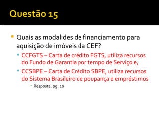 Quais as modalides de financiamento para aquisição de imóveis da CEF? CCFGTS – Carta de crédito FGTS, utiliza recursos do Fundo de Garantia por tempo de Serviço e, CCSBPE – Carta de Crédito SBPE, utiliza recursos do Sistema Brasileiro de poupança e empréstimos Resposta: pg. 20 
