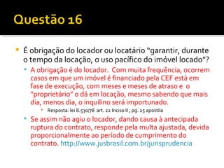 É obrigação do locador ou locatário “garantir, durante o tempo da locação, o uso pacífico do imóvel locado”? A obrigação é do locador.  Com muita frequência, ocorrem casos em que um imóvel é financiado pela CEF está em fase de execução, com meses e meses de atraso e  o “proprietário” o dá em locação, mesmo sabendo que mais dia, menos dia, o inquilino será importunado.  Resposta: lei 8.530/78  art. 22 Inciso II , pg. 25 apostila Se assim não agiu o locador, dando causa à antecipada ruptura do contrato, responde pela multa ajustada, devida proporcionalmente ao período de cumprimento do contrato.  http:// www.jusbrasil.com.br/jurisprudencia 