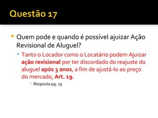 Quem pode e quando é possível ajuizar Ação Revisional de Aluguel? Tanto o Locador como o Locatário podem Ajuizar  ação revisional  por ter discordado do reajuste do aluguel  após 3 anos , a fim de ajustá-lo ao preço do mercado,  Art. 19 .  Resposta pg. 25 