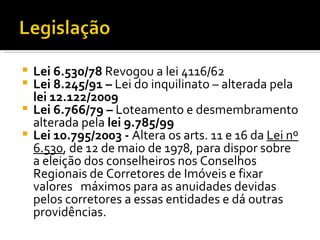 Lei 6.530/78  Revogou a lei 4116/62 Lei 8.245/91 –  Lei do inquilinato – alterada pela  lei 12.122/2009 Lei 6.766/79 –  Loteamento e desmembramento alterada pela  lei 9.785/99 Lei 10.795/2003 -  Altera os arts. 11 e 16 da  Lei nº 6.530 , de 12 de maio de 1978, para dispor sobre  a eleição dos conselheiros nos Conselhos Regionais de Corretores de Imóveis e fixar valores  máximos para as anuidades devidas pelos corretores a essas entidades e dá outras providências. 