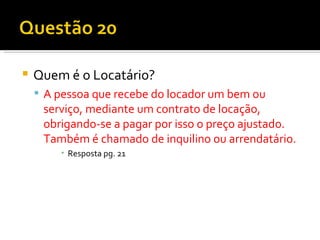 Quem é o Locatário? A pessoa que recebe do locador um bem ou serviço, mediante um contrato de locação, obrigando-se a pagar por isso o preço ajustado. Também é chamado de inquilino ou arrendatário. Resposta pg. 21 