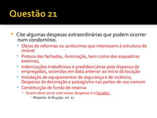 Cite algumas despesas extraordinárias que podem ocorrer  num condomínio. Obras de reformas ou acréscimos que interessem à estrutura do imóvel Pintura das fachadas, iluminação, bem como das esquadrias externas, Indenizações trabalhistas e predidenciárias pela dispensa de empregados, ocorridas em data anterior ao início da locação Instalação de equipamentos de segurança e de incêncio, Despesas de decoração e paisagismo nas partes de uso comum Constituição de fundo de reserva Quem deve arcar com essas despesas é o  locador. Resposta  lei 8245/91  art. 22 