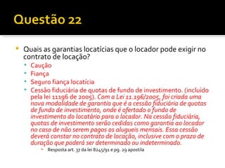Quais as garantias locatícias que o locador pode exigir no contrato de locação? Caução Fiança Seguro fiança locatícia Cessão fiduciária de quotas de fundo de investimento. (incluído pela lei 11196 de 2005).  Com a Lei 11.196/2005, foi criada uma nova modalidade de garantia que é a cessão fiduciária de quotas de fundo de investimento, onde é ofertado o fundo de investimento do locatário para o locador. Na cessão fiduciária, quotas de investimento serão cedidas como garantia ao locador  no caso de não serem pagos os alugueis mensais. Essa cessão deverá constar no contrato de locação, inclusive com o prazo de duração que poderá ser determinado ou indeterminado. Resposta art. 37 da lei 8245/91 e pg. 29 apostila 