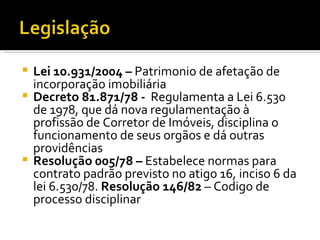 Lei 10.931/2004 –  Patrimonio de afetação de incorporação imobiliária Decreto 81.871/78 -  Regulamenta a Lei 6.530 de 1978, que dá nova regulamentação à profissão de Corretor de Imóveis, disciplina o funcionamento de seus orgãos e dá outras providências Resolução 005/78 –  Estabelece normas para contrato padrão previsto no atigo 16, inciso 6 da lei 6.530/78.  Resolução 146/82  – Codigo de processo disciplinar 